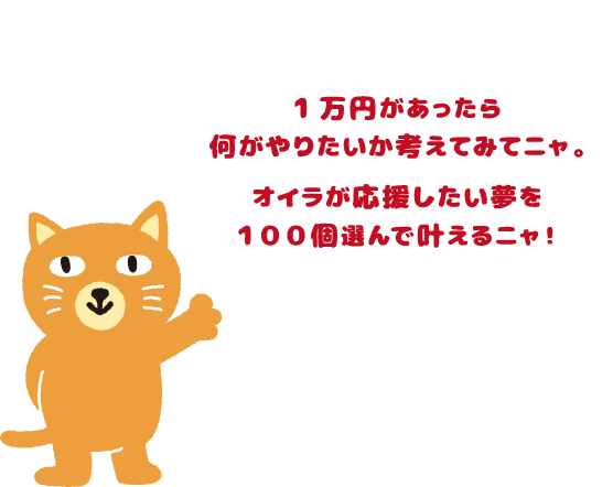 1万円があったら何がやりたいか考えてみてニャ。オイラが応援したい夢を１００個選んで叶えるニャ！