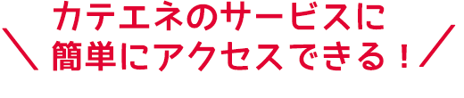 カテエネのサービスに簡単にアクセスできる！