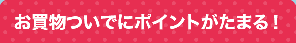 お買物ついでにポイントがたまる！