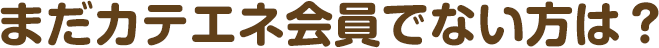 まだカテエネ会員でない方は？