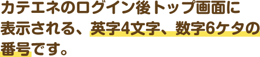 カテエネのログイン後トップ画面に表示される、英字4文字、数字6ケタの会員番号です。