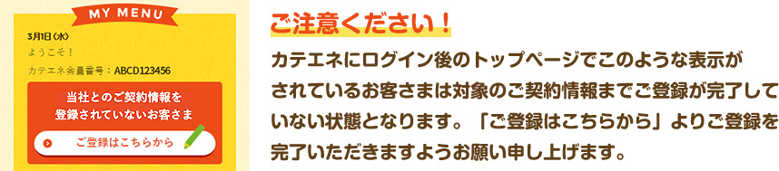 ご注意ください！ カテエネにログイン後のトップページでこのような表示がされているお客さまは電気のご契約情報までご登録が完了していない状態となります。「ご登録はこちらから」よりご登録を完了いただきますようお願い申し上げます。