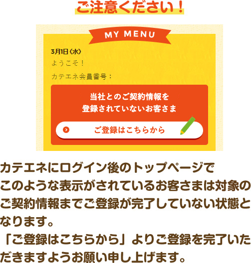 ご注意ください！ カテエネにログイン後のトップページでこのような表示がされているお客さまは電気のご契約情報までご登録が完了していない状態となります。「ご登録はこちらから」よりご登録を完了いただきますようお願い申し上げます。