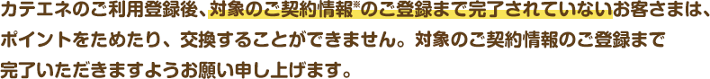 カテエネのご利用登録後、電気のご契約情報のご登録まで完了されていないお客さまは、ポイントをためたり、交換することができません。電気のご契約情報のご登録まで完了いただきますようお願い申し上げます。