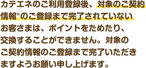 カテエネのご利用登録後、電気のご契約情報のご登録まで完了されていないお客さまは、ポイントをためたり、交換することができません。電気のご契約情報のご登録まで完了いただきますようお願い申し上げます。